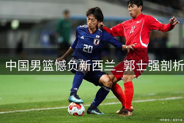 中国男篮憾负新西兰 郭士强剖析失利三大症结