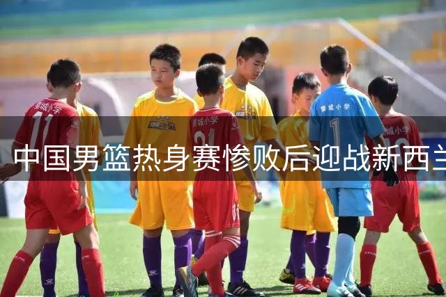 中国男篮热身赛惨败后迎战新西兰 央视调整直播安排