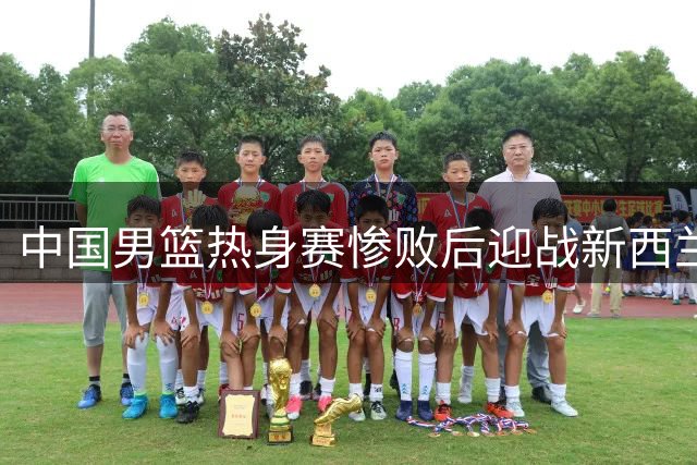 中国男篮热身赛惨败后迎战新西兰 央视调整直播安排