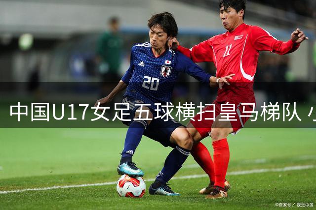 中国U17女足五球横扫皇马梯队 小将方珍珠闪耀赛场