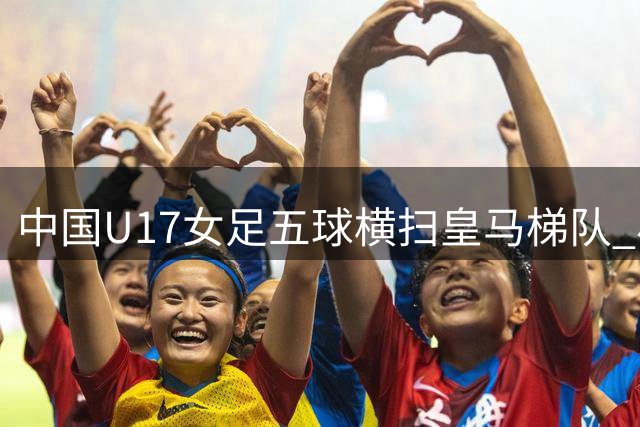 中国U17女足五球横扫皇马梯队 小将方珍珠闪耀赛场