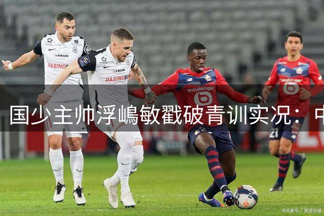 国少主帅浮嶋敏戳破青训实况：中国球员天赋很好，但差的是这个