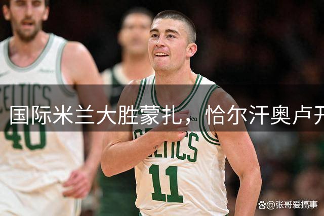 国际米兰大胜蒙扎，恰尔汗奥卢开场建功，多点开花