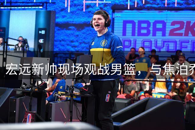 宏远新帅现场观战男篮，与焦泊乔深入交流引关注