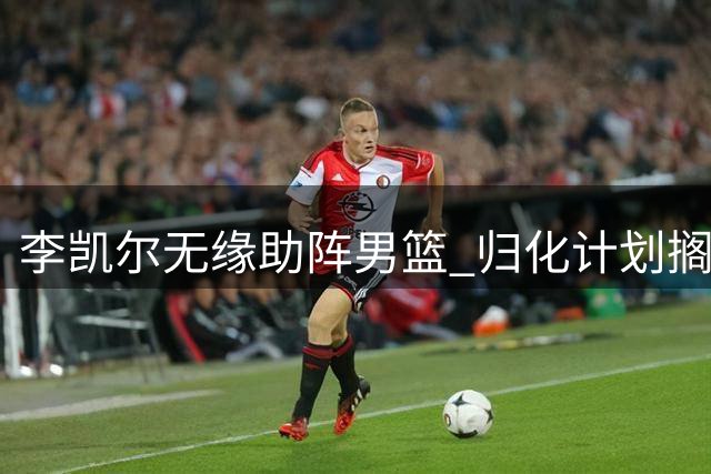 李凯尔无缘助阵男篮 归化计划搁浅暴露体系困境