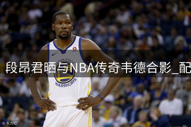 段昂君晒与NBA传奇韦德合影 配文简洁有力