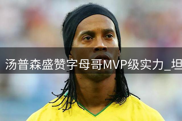 汤普森盛赞字母哥MVP级实力 坦言与顶尖球员合作令人振奋