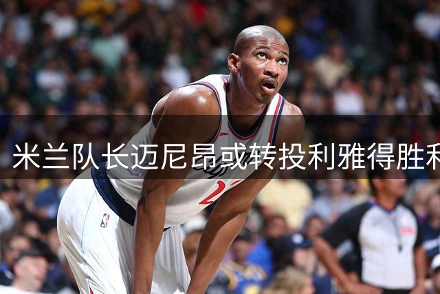 米兰队长迈尼昂或转投利雅得胜利 沙特豪门趁势出手