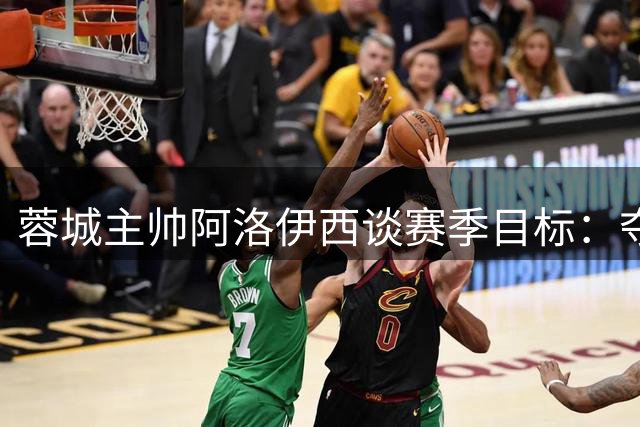 蓉城主帅阿洛伊西谈赛季目标：夺冠仍是我们的方向