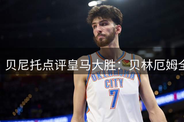 贝尼托点评皇马大胜：贝林厄姆全力以赴 居莱尔面临激烈竞争