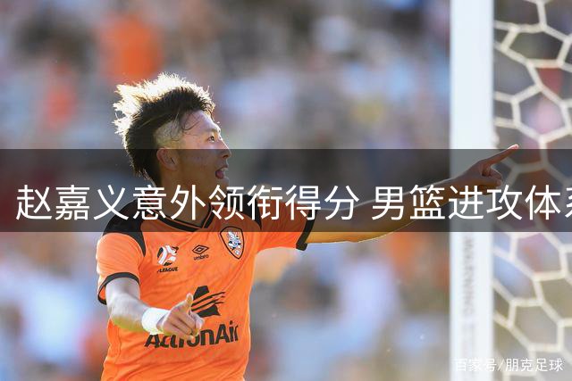 赵嘉义意外领衔得分 男篮进攻体系暴露致命短板
