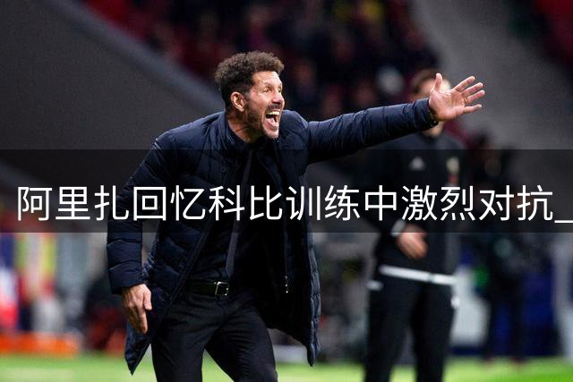 阿里扎回忆科比训练中激烈对抗 单挑连进五球激发全队斗志