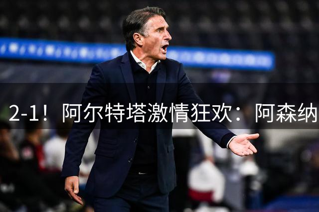 2-1！阿尔特塔激情狂欢：阿森纳逆转切尔西，英超豪取3连胜